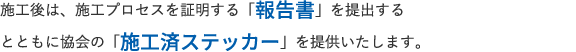 施工後は、施工プロセスを証明する「報告書」を提出するとともに協会の「施工済ステッカー」を提供いたします。